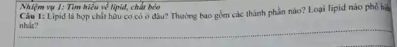 Câu 1: Lipid là hợp chất hữu cơ có ở đâu? Thường bao gồm các thành phần nào? Loại lipid nào phổ biến
__
Nhiệm vu 1:Tìm hiêu về lipid, chất béo