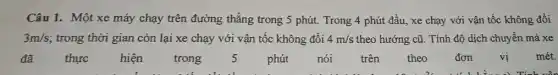 Câu 1. Một xe máy chạy trên đường thẳng trong 5 phút.Trong 4 phút đầu , xe chạy với vận tốc không đổi
3m/s ; trong thời gian còn lại xe chạy với vận tốc không đổi 4m/s theo hướng cũ. Tính độ dịch chuyển mà xe
đã	thực hiện trong 5 phút nói trên theo đơn vi mét.