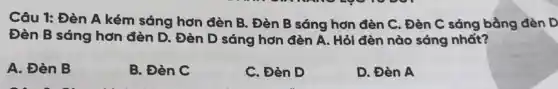 Câu 1: Đèn A kém sáng hơn đèn B. Đèn B sáng hơn đèn C. Đèn C sáng bằng đèn D
Đèn B sáng hơn đèn D. Đèn D sáng hơn đèn A . Hỏi đèn nào sáng nhất?
A. Đèn B
B. Đèn C
C. Đèn D
D. Đèn A