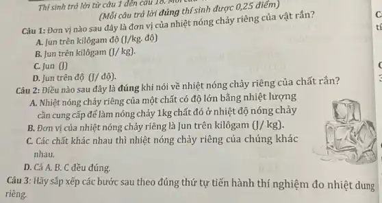 Câu 1: Đơn vị nào sau đây là đơn vị của nhiệt nóng chảy riêng của vật rắn?
A. Jun trên kilôgam đô 0/kg. độ)
B. Jun trên kilôgam (J/kg)
C. Jun (J)
D. Jun trên độ (J/dhat (o)).
(Mỗi câu trả lời đúng thí sinh được 0,25 điểm)
Câu 2: Điều nào sau đây là đúng khi nói về nhiệt nóng chảy riêng của chất rắn?
A. Nhiệt nóng chảy riêng của một chất có độ lớn bằng nhiệt lượng
cần cung cấp để làm nóng chảy 1kg chất đó ở nhiệt độ nóng chảy
B. Đơn vị của nhiệt nóng chảy riêng là Jun trên kilôgam (J/kg)
C. Các chất khác nhau thì nhiệt nóng chảy riêng của chúng khác
nhau.
D. Cả A. B. C đều đúng.
Câu 3: Hãy sắp xếp các bước sau theo đúng thứ tự tiến hành thí nghiệm đo nhiệt dung
riêng.
C
tí