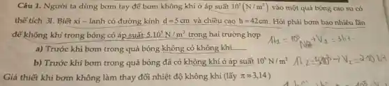 Câu 1. Người ta dùng bơm tay để bơm không khí ở áp suất 10^5(N/m^2) vào một quả bóng cao su có
thể tích 31. Biết xi - lanh có đường kính d=5cm và chiều cao h=42cm . Hỏi phải bơm bao nhiêu lần
để không khí trong bóng có áp suất 5.10^5N/m^2 trong hai trường hợp
a) Trước khi bơm trong quả bóng không có không khí
b) Trước khi bơm trong quả bóng đã có không khí ở áp suất 10^5N/m^2
Giả thiết khi bơm không làm thay đổi nhiệt độ không khí (lấy pi approx 3,14 )