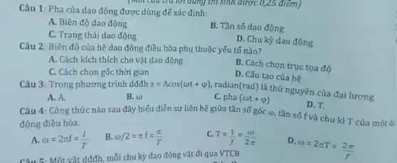 Câu 1: Pha của dao động được dùng đế xác định:
A. Biên độ dao động
B. Tần số dao động
C. Trạng thái dao động
D. Chu kỳ dao động
Câu 2: Biên đô của hệ dao động điều hòa phụ thuộc yếu tố nào?
A. Cách kích thích cho vật dao động
B. Cách chọn truc tọa độ
C. Cách chọn gốc thời gian
Câu 3: Trong phương trình dđđh
D. Cấu tạo của hệ
x=Acos(omega t+varphi )
radian(rad) là thứ nguyên của đại lượng
A. A.
B. omega 
c pha(omega t+varphi )
D. T.
Câu 4: Công thức nào sau đây biểu diễn sự liên hệ giữa tần số góc ()tần số f và chu kì T của một đa
động điều hòa.
A omega =2pi f=(l)/(T)
B omega /2=pi f=(pi )/(T)
C
T=(1)/(f)=(omega )/(2pi )
D.
omega =2pi T=(2pi )/(f)
Câu 5: Một vật dđđh, mỗi chu kỳ dao động vật đi qua VTCB