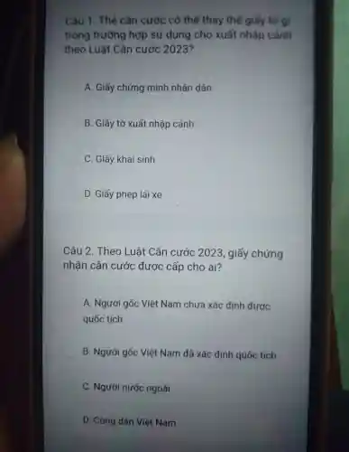 Câu 1 . Thẻ cǎn cước có thể thay thế giấy to g
trong trường hợp sử dụng cho xuất nhập cảnh
theo Luật Cǎn cước 2023?
A. Giấy chứng minh nhân dân
B. Giấy tờ xuất nhập cảnh
C. Giấy khai sinh
D. Giấy phép lái xe
Câu 2 .Theo Luât Cǎn cước 2023 , giấy chứng
nhận cǎn cước được cấp cho ai?
A . Người gốc Việt Nam chưa xác định được
quốc tịch
B . Người gốc Việt Nam đã xác định quốc tịch
C . Người nước ngoài
D. Công dân Việt Nam