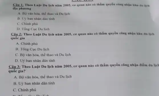 Câu 1: Theo Luật Du lịch nǎm 2005 cơ quan nào có thẩm quyền công nhận khu du lịch
địa phương
A. Bộ vǎn hóa.thể thao và Du lịch
B. Uỳ ban nhân dân tinh
C. Chính phù
D. Tổng Cục Du lịch
Câu 2: Theo Luật Du lịch nǎm 2005.cơ quan nào có thẩm quyền công nhận khu du lịch
quốc gia
A. Chinh phủ
B. Tổng Cục Du lịch
C. Bộ vǎn hóa , thể thao và Du lịch
D. Uỷ ban nhân dân tinh
Câu 3: Theo Luật Du lịch nǎm 2005 , cơ quan nào có thẩm quyền công nhận điểm du ljel
quốc gia?
A. Bô vǎn hóa , thể thao và Du lịch
B. Uỷ ban nhân dân tinh
C. Chính phủ