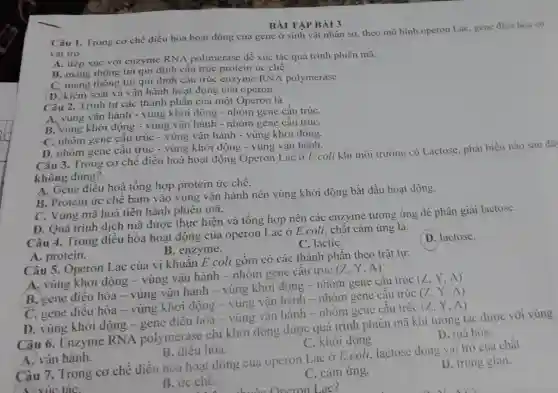 Câu 1. Trong cơ chế điều hòa hoạt động của gene ở sinh vật nhân sơ theo mô hình operon Lac, gene điều hòa có
vai trò
A. tiếp xúc với enzyme RNA polimerase để xúc tác quá trình phiên mã.
B. mang thông tin qui định câu trúc protein ức chế.
C. mang thông tin qui định cấu trúc enzyme RNA polymerase.
D. kiểm soát và vận hành hoạt động của operon.
BÀI TẬP BÀI 3
Câu 2. Trình tự các thành phần của một Operon là
A. vùng vận hành - vùng khởi động - nhóm gene cấu trúC.
B. vùng khởi động - vùng vận hành - nhóm gene cấu trúC.
C. nhóm gene cấu trúc - vùng vận hành - vùng khởi động.
D. nhóm gene cấu trúc - vùng khởi động - vùng vận hành.
Câu 3. Trong cơ chế điều hoà hoạt động Operon Lac ở E.coli khi môi trường có Lactose phát biểu nào sau đã
không đúng?
A. Gene điều hoà tổng hợp protein ức chế.
B. Protein ức chê bám vào vùng vận hành nên vùng khởi động bắt đầu hoạt động.
C. Vùng mã hoá tiến hành phiên mã.
D. Quá trình dịch mã được thực hiện và tổng hợp nên các enzyme tương ứng để phân giải lactose.
Câu 4. Trong điều hòa hoạt động của operon Lac ở E coli, chất cảm ứng là:
D. lactose.
B. enzyme.
C. lactiC.
A. protein.
Câu 5. Operon Lac của vi khuẩn E.coli gồm có các thành phần theo trật tự:
A. vùng khởi động - vùng vận hành - nhóm gene câu trúc
(Z,Y,A)
B. gene điều hòa - vùng vận hành - vùng khởi động - nhóm gene câu trúc
(Z,Y,A)
C. gene điều hòa - vùng khởi động - vùng vận hành - nhóm gene câu trúc
(Z,Y,A)
D. vùng khởi động - gene điều hòa - vùng vận hành - nhóm gene câu trúc
(Z,Y,A)
Câu 6. Enzyme RNA polymerase chi khởi động được quá trình phiên mã khi tương tác được với vùng
C. khởi động.
D. mã hóa.
A. vận hành.
B. điều hòa.
Câu 7. Trong cơ chế điều hòa hoạt động của operon Lac ở E.coli lactose dóng vai trò của chất
A. xúc táC.
D. trung gian.
B. ức chê.
C. cảm ứng.