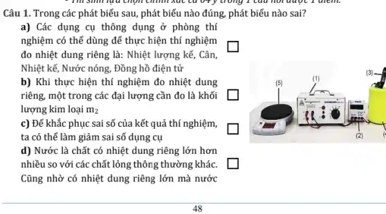 Câu 1. Trong các phát biểu sau, phát biểu nào đúng, phát biểu nào sai?
a) Các dụng cụ thông dụng ở phòng thí
nghiệm có thể dùng để thực hiện thí nghiệm
đo nhiệt dung riêng là: Nhiệt lượng kế, Cân,
Nhiệt kế, Nước nóng , Đồng hồ điện tử
b) Khi thực hiện thí nghiệm đo nhiệt dung
riêng, một trong các đại lượng cần đo là khối
lượng kim loại m_(2)
c) Để khắc phục sai số của kết quả thí nghiệm,
ta có thể làm giảm sai số dụng cụ
d) Nước là chất có nhiệt dung riêng lớn hơn
nhiều so với các chất lỏng thông thường khác.
Cũng nhờ có nhiệt dung riêng lớn mà nước