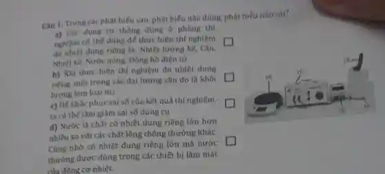 Câu 1. Trong các phát biểu sau phát biểu nào đúng, phát biếu nào sai?
a) Các dụng cụ thông dụng ở phòng thí
nghiệm có thế dùng để thực hiện thí nghiệm
đo nhiệt dung riêng là: Nhiệt lượng kế, Cân,
Nhiệt kế, Nước nóng, Đồng hồ điện từ
b) Khi thực hiện thí nghiệm đo nhiệt dung
riêng, một trong các đại lượng cần đo là khối
lượng kìm loại m_(2)
c) Để khắc phục sai số của kết quả thí nghiệm,
ta có thể làm giảm sai số dụng cụ
d) Nước là chất có nhiệt dung riêng lớn hơn
nhiều so với các chất lỏng thông thường khác.
Cũng nhờ có nhiệt dung riêng lớn mà nước
thường được dùng trong các thiết bị làm mát
của đông cơ nhiệt.