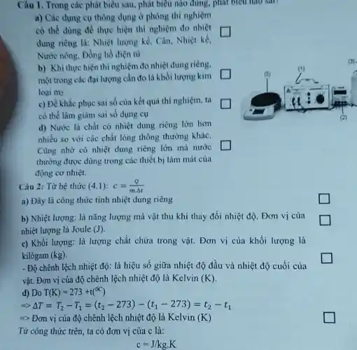 Câu 1. Trong các phát biểu sau, phát biểu nào đúng, phát biểu nào sau
a) Các dung cụ thông dụng ở phòng thi nghiệm
cỏ thể dùng để thực hiện thí nghiệm đo nhiệt
dung riêng là: Nhiệt lượng kế, Cân . Nhiệt kế,
Nước nóng, Đồng hồ điện từ
b) Khi thực hiện thí nghiệm đo nhiệt dung riêng,
một trong các đại lượng cần đo là khối lượng kim
loại m_(2)
c) Để khắc phục sai số của kết quả thí nghiệm, ta
có thể làm giàm sai số dụng cụ
d) Nước là chất có nhiệt dung riêng lớn hơn
nhiều so với các chất lỏng thông thường khác.
Cũng nhờ có nhiệt dung riêng lớn mà nước
square 
thường được dùng trong các thiết bị làm mát của
động cơ nhiệt.
Câu 2: Từ hệ thức (4.1):c=(Q)/(mDelta t)
a) Đây là công thức tính nhiệt dung riêng
b) Nhiệt lượng: là nǎng lượng mà vật thu khi thay đổi nhiệt độ. Đơn vị của
nhiệt lượng là Joule (J)
c) Khối lượng: là lượng chất chứa trong vật. Đơn vị của khối lượng là
kilôgam (kg)
- Độ chênh lệch nhiệt độ: là hiệu số giữa nhiệt độ đầu và nhiệt độ cuối của
vật. Đơn vị của độ chênh lệch nhiệt độ là Kelvin (K)
d) Do T(K)=273+t(^circ C)
Longrightarrow Delta T=T_(2)-T_(1)=(t_(2)-273)-(t_(1)-273)=t_(2)-t_(1)
=> Đơn vị của độ chênh lệch nhiệt độ là Kelvin (K)
Từ công thức trên , ta có đơn vị của c là:
c=J/kgcdot K