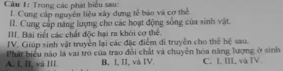 Câu 1: Trong các phát biểu sau:
I. Cung cấp nguyên liệu xây dựng tế bào và cơ thể.
II. Cung cấp nǎng lượng cho các hoạt động sống của sinh vật.
III. Bài tiết các chất độc hại ra khỏi cơ thê.
IV. Giúp sinh vật truyền lại các đặc điểm di truyền cho thê hệ sau.
Phát biểu nào là vai trò của trao đổi chất và chuyên hóa nǎng lượng ở sinh
A. I, II, và III.
B. I. II, và IV.
C. I. III, và IV.