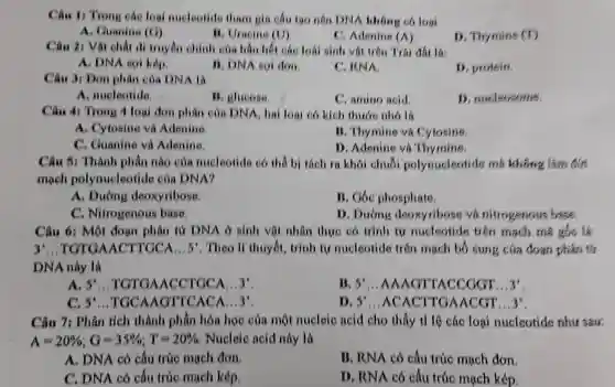 Câu 1: Trong cáo loai nucleotide tham gia cấu tạo nên DNA không có loai
A. Guanine (G)
11. Uracine (U)
C. Adenine (A)
D. Thymine (r)
Câu 21 Vật chất di truyền chính của hầu hết các loài sinh vật trên Trái đất là:
A. DNA soi kép
B. DNA soi don.
C. KNA
D. protein.
Câu 3: Đơn phân của DNA là
A. nucleotide
B. glucose
C. amino acid
D. nucleosome
Câu 41 Trong 4 loại đơn phân của DNA, hai loại có kích thước nhỏ là
A. Cytosine và Adenine
B. Thymine và Cytosine
C. Guanine và Adenine.
D. Adenine và Thymins
Câu 5: Thành phần nào của nucleotide có thể bị tách ra khôi chuỗi polynucleotide ma khong lain can
mạch polynucleotide của DNA?
A. Đường deoxyribose
B. Góc phosphate
C. Nitrogenous base.
D. Dường deoxyribose và nitrogenous base.
Câu 6: Một đoạn phân tư DNA ở sinh vật nhân thực có trinh tự nucleotide trên mạch mã gốc là
3 . TGTGAACTTGCA ...5%. Theo lí thuyết trình tự nucleotide trên mạch bố sung của đoạn phân tử
DNA này là
A. 5^circ  ...TGTGAACCTGCA __ 3^ast 
II. 5' __ AAAGTTACCGGT __ 3'
C. 5^circ  ...TGCAAGTTCACA ...3'.
D. 5^ast  __ ACACTIGAACGT .. 3'
Câu 7: Phân tích thành phần hóa học của một nucleic acid cho thấy tỉ lộ các loại nucleotide như sau:
A=20% ;G=35% ;T=20%  Nucleic acid này là
A. DNA có cấu trúc mạch đơn.
B. RNA có cấu trúc mạch đơn.
C. DNA có cấu trúc mạch kép.
D. RNA có câu trúc mạch kép