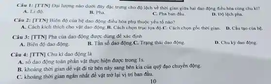 Câu 1: [TTN]Đại lượng nào dưới đây đặc trưng cho độ lệch về thời gian giữa hai dao động điều hòa cùng chu kì?
A. Li độ.
B. Pha.
C. Pha ban đầu.
D. Độ lệch pha.
Câu 2: [TTN]Biên độ của hệ dao động điều hòa phụ thuộc yếu tố nào?
A. Cách kích thích cho vật dao động.B. Cách chọn trục tọa độ C. Cách chọn gốc thời gian. D. Cấu tạo của hệ.
Câu 3: [TTN]Pha của dao động được dùng đề xác định
A. Biên độ dao động.
B. Tần số dao động.C. Trạng thái dao động.
D. Chu kỳ dao động.
Câu 4: [TTN]Chu kì dao động là
A. số dao động toàn phân vật thực hiện được trong 1s.
B. khoảng thời gian dể vật đi từ bên này sang bên kia của quỹ đạo chuyển động.
C. khoảng thời gian ngắn nhất đề vật trở lại vị trí ban đầu.
10