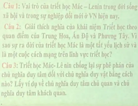 Câu 1: Vai trò của triệt học Mác - Lenin trong dời sông
xã hội và trong sự nghiệp đối mới ở VN hiện nay.
Câu 2: Giải thích nghĩa của khái niệm Triết học theo
quan điểm của Trung Hoa, An Độ và Phương Tây. Vì
sao sự ra đời của triết học Mác là một tất yêu lịch sử và
là một cuộc cách mạng trên lĩnh vực triêt học?
Câu 3: Triết học Mác- Lê nin chông lại sự phê phán của
chủ nghĩa duy tâm đối với chủ nghĩa duy vật bằng cách
nào? Lây ví dụ về chủ nghĩa duy tâm chủ quan và chủ
nghĩa duy tâm khách quan.