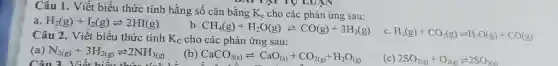 Câu 1. Viết biểu thức tính hằng số cân bằng K_(c) cho các phản ứng sau:
a H_(2)(g)+I_(2)(g)leftharpoons 2HI(g)
b CH_(4)(g)+H_(2)O(g)leftharpoons CO(g)+3H_(2)(g)
C. H_(2)(g)+CO_(2)(g)leftharpoons H_(2)O(g)+CO(g)
Câu 2. Viết biểu thức tính K_(C) cho các phản ứng sau:
(a) N_(2(g))+3H_(2(g))leftharpoons 2NH_(3(g))
Câu 3 Viết hiểu thức tính h
(b) CaCO_(3(s))leftharpoons CaO_((s))+CO_(2(g))+H_(2)O_((g))
(c) 2SO_(2(g))+O_(2(g))leftharpoons 2SO_(3(g))