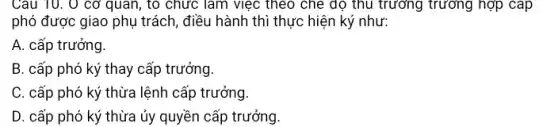 Câu 10. 0 cơ quan, to chức làm việc theo che độ thu trường trường hợp cap
phó được giao phụ trách, điều hành thì thực hiện ký như:
A. cấp trưởng.
B. cấp phó ký thay cấp trưởng.
C. cấp phó ký thừa lệnh cấp trưởng.
D. cấp phó ký thừa ủy quyền cấp trưởng.