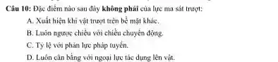 Câu 10: Đặc điểm nào sau đây không phải của lực ma sát trurot:
A. Xuất hiện khi vật trượt trèn bề mặt kháC.
B. Luón ngược chiều với chiều chuyển động.
C. Tỷ lệ với phản lực pháp tuyến.
D. Luôn cân bằng với ngoại lực tác dụng lên vật.