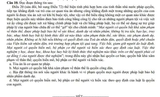 Câu 10. Đọc đoạn thông tin sau:
Điều 20 (sửa đổi.bổ sung Điều 72)thể hiện tính phù hợp hơn của tinh thần nhà nước pháp quyên,
tiếp tục khẳng định vai trò của cơ quan tòa án nhưng cũng khǎng định một trong những quyên của con
người là được tòa án xét xử khi bị buộc tội, như vậy có thể hiểu rằng không một cơ quan nào khác được
thực hiện quyên này nhằm đảm bảo tính công bằng công lý cho tất cả những người phạm tội và việc xét
xử ấy cũng chi được xét xử bằng chính pháp luật và chi bằng pháp luật,họ có thể sử dụng sự trợ giúp
pháp lý của người bào chữa để có thể "gỡ" tội cho chính mình: "Mọi người có quyền bất khả xâm phạm
về thân thế, được pháp luật bảo hộ về sức khoẻ, danh dự và nhân phẩm;không bị tra tần,bạo lực, truy
bức, nhục hình hay bất kỳ hình thức đôi xử nào khác xâm phạm thân thể,sức khỏe, xúc phạm danh dự,
nhân phẩm. Không ai bị bắt nếu không có quyết định của Toà án nhân dân.quyết định hoặc phê chuân
của Viện kiểm sát nhân dân, trừ trường hợp phạm tội quả tang. Việc bắt, giam giữ người do luật định.
Mọi người có quyền hiển mô, bộ phận cơ thể người và hiển xác theo quy định của luật. Việc thứ
nghiệm y học, dược học, khoa học hay bất kỳ hình thức thử nghiệm nào khác trên cơ thể người phải có
sự đồng ý của người được thử nghiệm"; trong điều này ghi nhận hai quyền cơ bản; quyền bất khả xâm
phạm về thân thể ; quyền hiến mô, bộ phận cơ thể người và hiến xác.
a. Tòa án là cơ quan tư pháp.
b. Mọi người có quyển bất khả xâm phạm về thân thể là quyền công dân.
c. Bịa đặt thông tin nói xấu người khác là hành vi vi phạm quyển mọi người được pháp luật bảo hộ
nhân phẩm danh dự.
d. Mọi người có quyền hiến mô, bộ phận cơ thể người và hiến xác theo quy định của luật là quyên
con người.