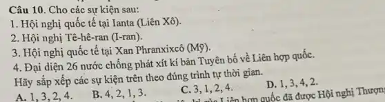 Câu 10. Cho các sự kiện sau:
1. Hội nghị quốc tế tại Ianta (Liên Xô).
2. Hội nghị Tê -hê-ran (I-ran).
3. Hội nghị quốc tế tại Xan Phranxixcô (Mbar (y))
4. Đại diện 26 nước chống phát xít kí bản Tuyên bố về Liên hợp quốC.
Hãy sắp xếp các sự kiện trên theo đúng trình tự thời gian.
D. 1,3,4,2 .
iên hợp quốc đã được Hội nghị Thượn
A. 1,3,24.
B. 4,2,13.
C. 3,1,24.