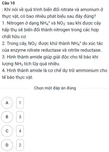 Câu 10
: Khí nói về quá trình biến đổi nitrate và amonium ở
thực vật, có bao nhiêu phát biểu sau đây đúng?
1. Nitrogen ở dạng NH_(4)^+ và NO_(3)^- sau khi được cây
hấp thụ sẽ biến đổi thành nitrogen trong các hợp
chất hữu cơ.
2. Trong cây, NO_(3)^- được khử thành NH_(4)^+ do xúc tác
của enzyme nitrate reductase và nitrite reductase
3. Hình thành amide giúp giải đôc cho tế bào khi
lượng NH_(3) tích lũy quá nhiều.
4. Hình thành amide là cơ chế dư trữ ammonium cho
tế bào thực vật.
Chọn một đáp án đúng
A 1
B 3 B
C 4 C
D 2 D