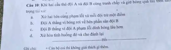 Câu 10: Khi hai cầu thủ đội A và đội B cùng tranh chấp và giữ bóng quá lâu trên lưới
trọng tài xử:
a. Xửhai bên cùng phạm lỗi và mỗi đội trừ một điểm
b. Đội A thẳng vì bóng rơi về bên phần sân đội B
c. Đội B thẳng vì đội A phạm lỗi dính bóng lâu hơn
d. Xửhòa tình huống đó và cho đánh lại
Ghi chứ: + Cán bộ coi thi không giải thích gi thêm.