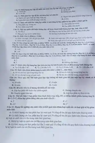 Câu 10: Khối lượng học tập tối thiếu của sinh viên học lực yếu ở học kỳ phụ là :
C. 18 tin chi
A. 10 tin chi
B. 14 tin chi
D. Không quy định
Càu 11: Thời gian hoc tập tối đa với khóa học 4,5 nǎm là:
C. Ngoài thời gian thiết kế cộng 8 học kỷ
A. Ngoài thời gian thiết kế cộng 9 học kỳ
B. Ngoài thời gian thiết kế cộng 5 học kỳ
D. 6 nǎm.
Câu 12: Sinh viên phải học xong học phần A mới đǎng ký học phần B, học phần A được goi là:
A. Học phần cấp chứng chỉ
C. Học phần học trước
B. Học phần song hành
D. Học phần tiên quyết
Câu 13: Một học phần bắt buộc không đạt, để hoàn thành khối lượng học tập, sinh viên có thể:
A. Thi lần 2	B. Đǎng ký học lại học phần đó tại học kỳ chính/phụ
C. Đǎng kỷ học lại học phần khác
D. Không có phương án nào nêu trên
Câu 14: Sinh viên có điểm c_(2)=0 thi:
B. Sinh viên nghi trên 20%  số giờ quy định và bị cấm thi
A. Sinh viên nghi 20%  số giờ quy định
C. Sinh viên bị cấm thi
D. Sinh viên nghi từ 21%  số giờ quy định trở lên
Câu 15: Sau 4 học kỳ sinh viên có điểm TBTL và số tín chi tích lũy tương ứng là: Học kỳ 1(1,4/15tc)
Học kỳ 2 (1,5/16tc), Học kỳ 3 (1,4/12tc), Học kỳ 4 (2,2/20tc) , Học kỳ 5 (2 .8/24tc)điểm TBTL cả quá
trình học tập (làm tròn 2 chữ số) của sinh viên sẽ là:
A. 1,64
C. 1.99
B. 1,68
D. 1,82
Câu 16: Sau 4 học kỳ sinh viên có điểm TBTL và số tín chi tích lũy tương ứng là: Học kỳ 1 (1,4/15tc),
Học kỳ 2 (1,6/18tc), Học kỳ 3 (1,4/16tc), Học kỳ 4(2,2/21tc) , sinh viên sẽ được xếp hạng là sinh viên
nǎm thứ:
A. 2
B. 3
C. 4
D. Không xếp hạng
Câu 17: Sinh viên xếp hạng học lực khá của học kỳ khi là sinh viên có điểm trung bình chung đạt
A. Từ 2.00 đến 2.49	B. Từ 2.50 đến 3.19	C. Từ 3.20 đến 3.59 D. Từ 3.60 đến 4.00
Câu 18:Sinh viên được phân hạng là sinh viên nǎm 1 . nǎm 2 ... dựa theo:
A. Số tín chi học tập trong từng học kỳ
B. Số tín chi tích lũy trong từng học kỳ
D. Số tin chi tích lũy trong cả quá trình
Câu 19:Theo quy chế 768 thời gian học tập không kề thời gian thi của một học kỳ chính có tl
lượng:
A. 20 tuần
C. 8 tuần
B. 16 tuần
D. 5 tuần
Câu 20: 40 sinh viên là số lượng tối thiểu để mở một:
A. Lớp học phần bắt buộc cho nhiều ngành
C. Hướng chuyên sâu
B. Chuyên ngành đào tạo
D. Lóp học phần tự chọn tự do
Câu 21 : Thi kết thúc 1 học phần theo hình thức trực tiếp,SV có điểm thành phần tương ứng là
B=7,C=7 điểm học phần bằng chữ của sinh viên là :
A. 2
C.C
B. 2,5
D. C^+
Câu 22:Hạng tốt nghiệp của sinh viên có kết quả toàn khóa loại xuất sắc và loại giỏi sẽ bị giảm
mức khi:
A. Có khối lượng các học phần học lại vượt quá 5%  tổng số tín chỉ quy định toàn chương trình
B. Có khối lượng các học phần học lại vượt quá 5%  tổng số tín chỉ quy định toàn chương trình ho
kỷ luật từ cảnh cáo trở lên trong toàn thời gian họC.
C. Đã bị kỷ luật từ cảnh cáo trở lên trong toàn thời gian học
D. Có khối lượng các học phần học lần 2 vượt quá 5%  tổng số tín chỉ quy định toàn chương trink
bị kỷ luật từ cảnh cáo trở lên trong toàn thời gian họC.