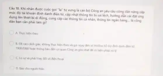 Câu 10. Khi nhận được cuộc gọi "lạ"tự xứng là cán bộ Công an yêu câu công dân nâng cap
mức độ tài khoản định danh điện từ cấp nhật thông tin bị sai lệch, hướng dần cài đạt ứng
dụng lên thiết bi di động, cung cấp các thông tin cá nhân, thông tin ngắn hàng là công
dân bạn càn phải làm gi?
A. Thực hiện theo
B. Đề cao cành giác, không thực hiện theo và gọi ngay đến số Hotline hồ trợ định danh điện từ
1900.0368 hoặc thông báo đến cơ quan Công an gan nhat de có biện pháp xử lý
C. Losovà phải thay đối số điện thoại
D. Báo cho người thân