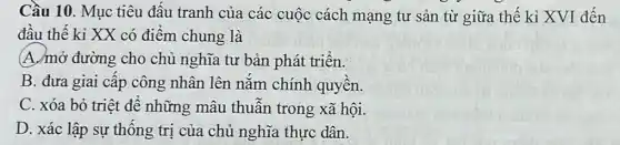 Cầu 10. Mục tiêu đâu tranh của các cuộc cách mạng tư sản từ giữa thế kỉ XVI đến
đâu thế kỉ XX có điêm chung là
(A./mở đường cho chủ nghĩa tư bản phát triển.
B. đưa giai cấp công nhân lên nǎm chính quyền.
C. xóa bỏ triệt đề những mâu thuần trong xã hội.
D. xác lập sự thông trị của chủ nghĩa thực dân.