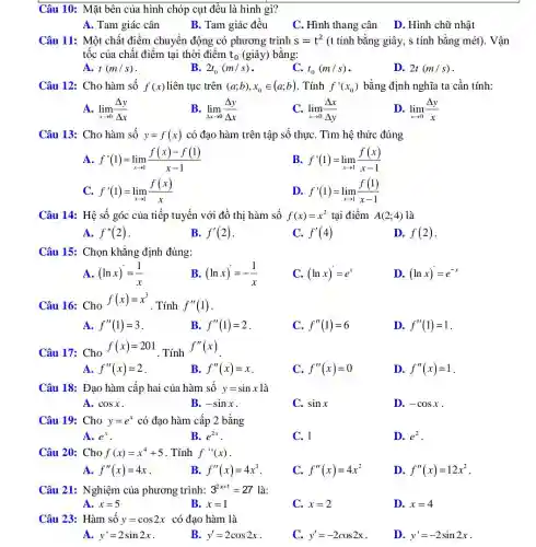 Câu 10: Mặt bên của hình chóp cụt đều là hình gì?
A. Tam giác cân
B. Tam giác đều
C. Hình thang cân D. Hình chữ nhật
Câu 11: Một chất điểm chuyển động có phương trình s=t^2 (t tính bằng giây,, s tính bằng mét). Vận
tốc của chất điểm tai thời điểm t_(0) (giây) bằng:
A. t(m/s)
B. 2t_(0)(m/s)
C. t_(0)(m/s)
D. 2t(m/s)
Câu 12: Cho hàm số f(x) liên tục trên (a;b),x_(0)in (a;b) . Tính f'(x_(0)) bằng định nghĩa ta cần tính:
A. lim _(xarrow 0)(Delta y)/(Delta x)
B. lim _(Delta xarrow 0)(Delta y)/(Delta x)
C. lim _(xarrow 0)(Delta x)/(Delta y)
D. lim _(xarrow 0)(Delta y)/(x)
Câu 13: Cho hàm số y=f(x) có đạo hàm trên tập sô thựC. Tìm hệ thức đúng
A. f'(1)=lim _(xarrow 1)(f(x)-f(1))/(x-1)
B. f'(1)=lim _(xarrow 1)(f(x))/(x-1)
C. f'(1)=lim _(xarrow 1)(f(x))/(x)
D. f'(1)=lim _(xarrow 1)(f(1))/(x-1)
Câu 14: Hệ số góc của tiếp tuyến với đồ thị hàm số f(x)=x^2 tại điểm A(2;4) là
A. f''(2)
B. f'(2)
C. f'(4)
D. f(2)
Câu 15: Chọn khẳng định đúng:
A. (lnx)=(1)/(x)
B (lnx)'=-(1)/(x)
C. (lnx)'=e^x
D. (lnx)=e^-x
Câu 16: Cho
f(x)=x^3
. Tính f''(1)
A. f''(1)=3
B. f''(1)=2
C. f''(1)=6
D. f''(1)=1
Câu 17: Cho
f(x)=201
. Tính
f''(x)
A. f''(x)=2
B. f''(x)=x
C. f''(x)=0
D. f''(x)=1
Câu 18: Đạo hàm cấp hai của hàm số y=sinx là
A. cosx
B. -sinx
C. sinx
D. -cosx
Câu 19: Cho y=e^x có đạo hàm cấp 2 bằng
A. e^x
B. e^2x
C. 1
D. e^2
Câu 20: Cho f(x)=x^4+5 . Tính f''(x)
A. f''(x)=4x
B f''(x)=4x^3
C. f''(x)=4x^2
D. f''(x)=12x^2
Câu 21: Nghiệm của phương trình: 3^2x+1=27 là:
A. x=5
B. x=1
C. x=2
D. x=4
Câu 23: Hàm số y=cos2x có đạo hàm là
A. y'=2sin2x
B. y'=2cos2x
C. y'=-2cos2x
D. y'=-2sin2x