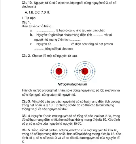 Câu 10 . Nguyên tử X có 9 electron, lớp ngoài cùng nguyên tử X có số
electron là
A. 1.B. 2.C. 7.D. 8.
II. Tự luận
Câu 1.
Điền từ vào chỗ trống
a __ ................... ......... là hạt vô cùng nhỏ tạo nên các chất.
b. Nguyên tử gồm hạt nhân mang điện tích __ và vỏ
nguyên tử mang điện tích __
C. Nguyên tử __ về điện nên tổng số hạt proton
__ tổng số hạt electron.
Câu 2. Cho sơ đồ một số nguyên tử sau:
Hãy chỉ ra: Số p trong hạt nhân, số e trong nguyên tử, số lớp electron và
số e lớp ngoài cùng của mỗi nguyên tử.
Câu 3. Vẽ sơ đồ cấu tạo các nguyên tử có số hạt mang điện tích dương
trong hạt nhân là 8 , 13. Từ những sơ đồ đó có thế cho ta biết những
thông tin gì về các nguyên tử đó?
Câu 4. Nguyên tử của một nguyên tố có tổng số các loại hạt là 34, trong
đó số hạt mang điện nhiều hơn số hạt không mang điện là 10. Xác định
số p, số n, số e của nguyên tử nguyên tố đó.
Câu 5. Tổng số hạt proton, nơtron, electron của một nguyên tố X là 40,
trong đó số hạt mang điện nhiều hơn số hạt không mang điện là 12. Xác
định số p, số n , số e của X và vẽ sơ đồ cấu tạo nguyên tử của nguyên tố
x