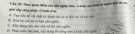 Câu 10: Theo quan điểm của chủ nghĩa Mác - Lênin, nội dung sứ mệnh lịch sử của
giai cấp công nhân về kinh tế là:
A. Tạo tiền đề vật chất kỹ thuật cho sự ra đời của xã hội mới.
B. Xóa bỏ chế độ tư bản chủ nghĩa.
C. Xây dựng nền dân chủ xã hội chủ nghĩa.
D. Phát triển vǎn hóa, xây dựng lối sống mới xã hội chủ nghĩa.