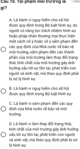 Câu 10. Tội phạm môi trường là 1 điểm
gì?
A. Là hành vi nguy hiểm cho xã hôi
được quy định trong Bộ luật hình sư, do
người có nǎng lực trách nhiệm hình sự
hoặc pháp nhân thương mại thực hiện
một cách cố ý hoặc vô ý xâm phạm đến
các quy định của Nhà nước về bảo về
môi trường, xâm phạm đến các thành
phần của môi trường làm thay đổi trạng
thái, tính chất của môi trường gây ảnh
hưởng xấu tới sự tồn tại, phát triển con
người và sinh vật,mà theo quy định phải
bị xử lý hình sự.
B. Là hành vi nguy hiểm cho xã hội
được quy định trong Bộ luật hình sự.
C. Là hành vi xâm phạm đến các quy
định của Nhà nước về bảo vê môi
trường.
D. Là hành vi làm thay đổi trạng thái,
tính chất của môi trường gây ảnh hưởng