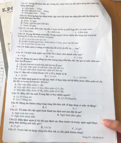 Câu 10: Trong đội hình tiểu đội 2 hàng dọc, khẩu lệnh của tiểu đội trưởng khi chỉnh đốn
hàng ngũ là gi?
A. Nhin truróc __ Thẳng
B. Nhìn bên phải (trái) __ Thẳng.
C. Nhìn phải (trái)... Thàng __
Câu 11: Trường họp báo động luyện tập vượt cấp hoặc búo động đột xuất cần thông báo
trước thời gian bao lâu?
A. Trước 01 ngày.
B. Thước một thời gian nhất định.
C. Trước 02 ngày.
Câu 12: Có mấy điều kiện thi đấu 3 môn Quân sự phối hợp đối với Sinh viên?
A. 4 điều kiện
B. 2 điều kiện
C. 3 điều kiện
Câu 13: Trong đội hình trung đội 3 hàng ngang ở bước chỉnh đốn hàng ngũ trung đội
trường đi về bên nào để kiểm tra hàng?
A. Đi về phia bên phải đội hình
B. Đi đều về phía người làm chuẩn cách 3-5 bước, quay vào đội hình
C. Đi về phía bên trái đội hình
Câu 14: Diện tích ô vuông số hiệu bản đồ 6151.II.SW, là
__ km^2
A. 1
C. 4
B. 100
Câu 15: Vũ khí công nghệ cao (VKCNC)được chìa thành mấy loại?
A. 4 loai
B. 2 loại
C. 3 loại
Câu 16: Động tác quay đằng sau khi mang súng tiểu liên AK, lấy gót và mũi chân nào
làm trụ để quay?
A. Lấy gót chân trải và mũi chân phải làm trụ đề quay
B. Lấy mũi chân phải và mũi bàn chân trái làm trụ
C. Lấy gót chân phải và gót bàn chân trái làm trụ
Câu 17: Bàn đồ có kích thước (10^3times 15^3) thuộc tỳ lệ:
A. 1:50.000
B. 1:25.000
C. 1:100.000
Câu 18: Điều lệnh quản lý bộ đội quy định về thực hiện chế độ điểm danh , điểm quân số cấp
đại đội và tương đương như thế nào?
A. Một tuần điểm danh 01 lần
B. Một tuần điểm danh 01 lầu, điểm quân số 01 lần
C. Một tuần điểm danh 02 lần, điểm quân số 01 lần
Câu 19: Biên chế của một Trung đội có bao nhiêu người?
A. Có 29 Đồng chí.
C. Có 27 Đồng chí.
B. Có 28 Đồng chí.
Câu 20: Động tác khám súng xong súng tiểu liên AK về kẹp súng có mấy cứ động?
B. 4
C. 2
Câu 21: Tổ chức tốt việc nghi bình đánh lừa địch nào sau đây là sai?
A. Nghi bình bên sườn
C. Nghi bình chính diện
B. Nghi bình hầm ngầm
Câu 22: Điều lệnh quản lý bộ đội quy định các đêm trước và trong ngày nghỉ được
phép thức không quá mấy giờ?
A. 22 giờ
B. 21h30
C. 23 giờ
Câu 23: Trước khi sử dụng súng tiểu liên AK có cần phải khám súng?
Trang 2/4 - Mã đề thì 01