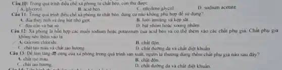 Câu 10: Trong quá trình điều chế xà phòng từ chất béo, còn thu được
D. sodium acetate.
C. ethylene glycol.
A. glycerol.	B. acid béo
Câu 11: Trong quá trình điều chế xà phòng từ chất béo, dung cụ nào không phù hợp đề sử dụng?
A. đüa thủy tinh và ống hút nhỏ giọt.
B. lưới amiāng và kẹp sắt.
C. đên côn và bát sứ.
D. bát nhôm hoặc xoong nhôm.
Câu 12: Xà phòng là hỗn hợp các muối sodium hoặc potassium của acid béo và có thể thêm vào các chất phụ gia Chất phụ gia
không nên thêm vào là
A. calcium chloride.
B. chất độn.
C. chất tạo màu và chất tạo hương.
D. chất dường da và chất diệt khuẩn.
Câu 13: Để làm tǎng độ cứng của xả phòng trong quả trình sản xuất, người ta thường dùng thêm chất phụ gia nào sau đây?
A. chất tạo màu
B. chất độn.
C. chất tạo hương.
Câu 14. Tiến tinh didn't the
D. chất dưỡng da và chất diệt khuẩn.