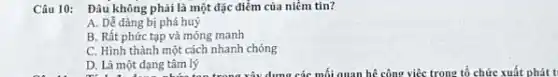 Câu 10: Đâu không phải là một đặc điểm của niềm tin?
A. Dễ dàng bị phá huỳ
B. Rất phức tạp và mỏng manh
C. Hình thành một cách nhanh chóng
D. Là một dạng tâm lý