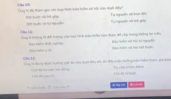 Câu 10:
Ông N đặ tham gia các loại hình bảo hiểm xã hội nào dưới đây?
Tự nguyện và trọn đời.
Bắt buộc và trả góp.
Bắt buộc và tự nguyện.
Tự nguyện và trả góp.
Câu 11:
Ông N không là đối tượng của loại hình bảo hiểm nào được để cập trong thông tin trên.
Bảo hiểm thất nghiệp.
Bảo hiểm xã hội tự nguyện.
Bảo hiểm y tế.
Bảo hiểm xã hội bắt buộc.
Câu 12:
Ông N đang được hưởng chế độ nào dưới đây khi đủ điều kiện hưởng bảo hiểm tham gia bảo
Chế độ tai nạn lao động.
Trợ cấp khám bệnh.
Chế độ hưu trí.
Chế độ tử tuất.