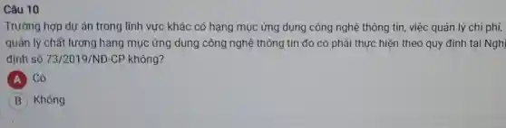 Câu 10
Trường hợp dự án trong lĩnh vực khác có hạng mục ứng dụng công nghệ thông tin, việc quản lý chi phí,
quản lý chất lượng hạng mục ứng dụng công nghệ thông tin đó có phải thực hiện theo quy định tại Nghị
định số 73/2019/ND-CP không?
A Có
B Không