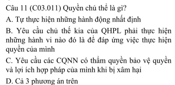 Câu 11 (C03 .011) Quyền chủ thể là gì?
A. Tự thực hiện những hành động nhất định
B. Yêu câu chủ thế kia của QHPL phải thực hiện
những hành vi nào đó là để đáp ứng việc thực hiện
quyên của mình
C. Yêu câu các CONN có thâm quyên bảo vệ quyên
và lợi ích hợp pháp của mình khi bị xâm hai
D. Cả 3 phương án trên