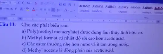 Câu 11: Cho các phát biểu sau:
a) Poly(methyl metacrylate) được dùng làm thủy tinh hữu cơ.
b) Methyl format có nhiệt độ sôi cao hơn acetic acid.
c) Các ester thường nhẹ hơn nước và ít tan trong nước.
d) Methyl acetate là đồng phân của acetic acid.