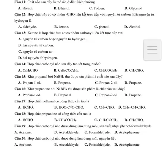 Câu 11: Chất nào sau đây là thể rắn ở điều kiện thường
A. Phenol.
B. Ethanol.
C. Toluen.
D. Glycerol
Câu 12: Hợp chất hữu cơ có nhóm -CHO liên kết trực tiếp với nguyên tử carbon hoặc nguyên tử
hydrogen là
A. aldehyde.
B. ketone.
C. phenol.
D. Alcohol.
Câu 13: Ketone là hợp chất hữu cơ có nhóm carbonyl liên kết trực tiếp với
A. nguyên tử carbon hoặc nguyên tử hydrogen.
B. hai nguyên tử carbon.
C. nguyên tử carbon no.
D. hai nguyên tử hydrogen.
Câu 14: Hợp chất carbonyl nào sau đây tan tốt trong nước?
A C_(3)H_(7)CHO.
B. C_(2)H_(5)COC_(2)H_(5).
c CH_(3)COC_(2)H_(5).
D. CH_(3)CHO
Câu 15: Khử propanal bởi NaBH_(4) thu được sản phẩm là chất nào sau đây?
A. Propan-1-ol.
B. Propene.
C. Propan-2-ol.
D. Propane.
Câu 16: Khử propanone bởi NaBH_(4) thu được sản phẩm là chất nào sau đây?
A. Propan-1-ol.
B. Propanal.
C. Propan-2-ol.
D. Propane.
Câu 17: Hợp chất methanal có công thức cấu tạo là
A. HCHO.
B HOC-Cequiv C-CHO.
C. CH_(3)-CHO. D. CH_(2)=CH-CHO.
Câu 18: Hợp chất propanone có công thức câu tạo là
A. HCHO.
B CH_(3)COCH_(3)
C. C_(2)H_(5)COCH_(3).
D. CH_(3)CHO
Câu 19: Hợp chất carbonyl nào được dùng làm dung môi, sản xuất nhựa phenol-formaldehyde
A. Acetone.
B. Acetaldehyde.
C. Formaldehyde. D.Acetophenone.
Câu 20: Hợp chất carbonyl nào được dùng làm dung môi, nguyên liệu
A. Acetone.
B. Acetaldehyde.
C. Formaldehyde. D.Acetophenone.