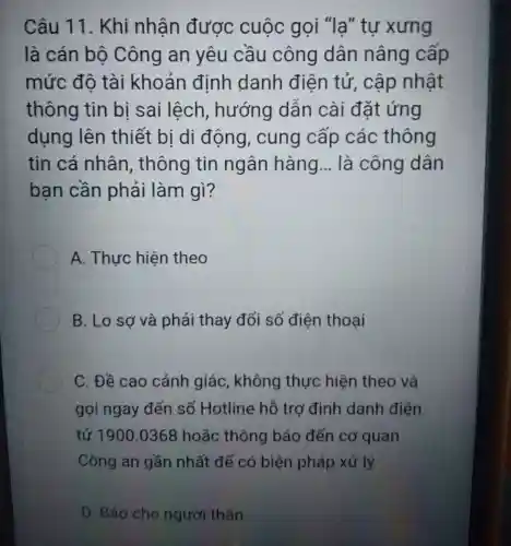 Câu 11 . Khi nhân được cuộc gọi "lạ " tự xưng
là cán bộ Công an yêu cầu công dân nâng cấp
mức đô tài khoản đinh danh điên tử , cập nhật
thông tin bi sai lệch , hướng dân cài đặt ứng
dụng lên thiết bi di động , cung cấp các thông
tin cá nhân , thông tin ngân hàng __ là công dân
ban cần phải làm gì?
A. Thực hiện theo
B. Lo sợ và phải thay đổi số điện thoại
C. Đề cao cảnh giác , không thực hiện theo và
gọi ngay đến số Hotline hỗ trợ định danh điện
tử 1900 .0368 hoặc thông báo đến cơ quan
Công an gần nhất để có biện pháp xử lý
D. Báo cho người thân