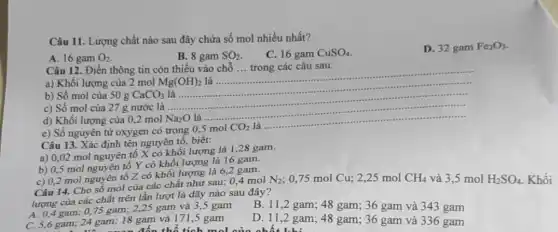 Câu 11. Lượng chất nào sau đây chứa số mol nhiều nhất?
A. 16 gam O_(2)
C. 16 gam CuSO_(4)
D. 32 gam Fe_(2)O_(3)
B. 8 gam SO_(2).
Câu 12. Điền thông tin còn thiếu vào chỗ __ trong các câu sau.
a) Khối lượng của 2 mol Mg(OH)_(2) là ..................
__
b) Số mol của 50g CaCO_(3) là
c) Số mol của 27 g nước là
__
d) Khối lượng của 0.2 mol Na_(2)O là ..
__
e) Số nguyên tử oxygen có trong 0,5 mol
CO_(2) là .......
Câu 13. Xác định tên nguyên tố, biết:
a) 0,02 mol nguyên tố X có khối lượng là 1,28 gam.
b) 0,5 mol nguyên tố Y có khối lượng là 16 gam.
c) 0,2 mol nguyên tố Z có khối lượng là 6,2 gam.
Câu 14. Cho sô mol của các chất như sau: 0,4 mol
lượng của các chất trên lần lượt là dãy nào sau đây?
N_(2) : 0,75 mol Cu;2,25 mol CH_(4) và 3,5 mol H_(2)SO_(4) Khối
A. 0,4 gam 0,75 gam; 2,25 gam và 3,5 gam
B. 11,2 gam; 48 gam; 36 gam và 343 gam
C. 5,6 gam; 24 gam; 18 gam và 171,5 gam
đến thể tích mol
D. 11,2 gam ; 48 gam; 36 gam và 336 gam