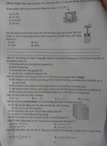 Câu 11. Nhiệt lượng cần cung cấp cho 5 kg nước đá ở
0^circ C chuyển thành nước ở cùng nhiệt
là bao nhiêu? Biết nhiệt nóng chảy riêng của nước
lambda =3,5cdot 10^5(J)/(kg)
A. 17.10^5J.
B. 15.10^5J
C. 17,5cdot 10^5J
D. 16.10^5J
Câu 12. Người ta thực hiện công 100 ] để nén khí trong một xilanh. Biết khí
truyền ra môi trường xung quanh nhiệt lượng 30 ] độ biến thiên nội nǎng
của khí là :
A. 30J.
B. 70J.
C. 130J.
D. 100J
__
Câu 13. Một lượng xác định trong điều kiện áp suất bình th thường khi ở thể lỏng và thể khí sẽ
không khác nhau về
A. khoảng cách giữa các phân tử (nguyên tử).
B. khối lượng riêng.
C. kích thước phân tử (nguyên tử).
D. vận tốc của các phân tử (nguyên tử).
Câu 14. Nhiệt hóa hơi riêng của nước là 2,3cdot 10^6J/kg Câu nào dưới đây là đúng?
A. Mỗi kilogam nước cần thu một lượng nhiệt là 2,3cdot 10^6 ] để bay hơi hoàn toàn ở nhiệt độ sôi và
áp suất chuẩn.
B. Một kilogam nước cần thu một lượng nhiệt là 2,3.10^6 ] để bay hơi hoàn toàn.
C. Một kilogam nước sẽ tỏa ra một lượng nhiệt là 2,3cdot 10^6 ] khi bay hơi hoàn toàn ở nhiệt độ sôi.
D. Một lượng nước bất kì cần thu một lượng nhiệt là 2,3cdot 10^6 | để bay hơi hoàn toàn.
Câu 15. Công thức tính nhiệt lượng là
A. Q=mc
B. Q=cDelta t.
C. Q=mcDelta t
D. Q=mDelta t.
Câu 16. Hãy tìm ý không đúng với mô hình động học phân tử trong các ý sau:
A. Tốc độ chuyển động của các phân tử cấu tạo nên vật càng
lớn thì thế tích của vật càng lớn.
B. Các chất được cấu tạo từ các hạt riêng biệt là phân tử.
C. Các phân tử chuyển động không ngừng.
D. Giữa các phân tử có lực tương tác gọi là lực liên kết phân tử.
Câu 17. Điểm đóng bǎng và sôi của nước theo thang nhiệt độ Kelvin là
A. 273^circ K và 373^circ K
B. 0^circ K và 100^circ K
C. 73^circ K và 37^circ K
D. 32^circ K và 212^circ K
Câu 18. Công thức nào sau đây là công thức chuyển đổi đúng đơn vị nhiệt độ từ "Csang thang
{}^circ F
A. T(^circ F)=(9)/(5)T(^circ C)-32
B. T(^circ F)=(5)/(9)T(^circ C)+32
4