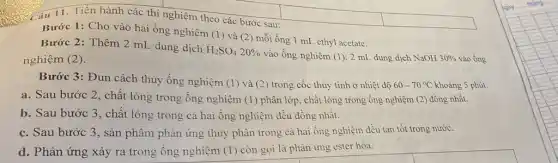 Câu 11. Tiến hành các thí nghiệm theo các bước sau:
Bước 1: Cho vào hai ống nghiệm (1)và (2) mỗi ống 1 mL ethyl acetate.
Bước 2: Thêm 2 mL dung dịch
H_(2)SO_(4)20% 
vào ống nghiệm (1) 2 mL dung dịch NaOH 30%  vào ống nghiệm (2).
Bước 3: Đun cách thủy ống nghiệm (1)và (2) trong cốc thủy tinh ở nhiệt độ 60-70^circ C khoảng 5 phút.
a. Sau bước 2 , chất lỏng trong ống nghiệm (1) phân lớp , chất lòng trong ống nghiệm (2) đồng nhất.
b. Sau bước 3 , chất lỏng trong cả hai ống nghiệm đều dồng nhất.
c. Sau bước 3 , sản phẩm phản ứng thủy phân trong cà hai ống nghiệm đều tan tốt trong nước.
d. Phản ứng xảy ra trong ống nghiệm (1) còn gọi là phàn ứng ester hóa.