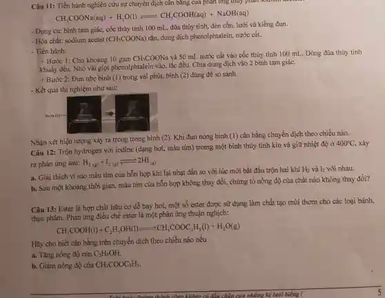 Câu 11: Tiến hành nghiên cứu sự chuyển dịch cân bǎng của phản ứng thủy phân soulan accure
CH_(3)COONa(aq)+H_(2)O(l)leftharpoons CH_(3)COOH(aq)+NaOH(aq)
- Dụng cụ: bình tam giác, cốc thủy tinh 100 mL, đũa thủy tinh, đèn cồn, lưới và kiềng đun.
- Hóa chất: sodium acetat (CH_(3)COONa)
rắn, dung dịch phenolphtalein,nước cất.
- Tiến hành:
+ Bước 1: Cho khoảng 10 gam CH_(3)COONa
và 50 mL nước cất vào cốc thủy tinh 100 mL. Dùng đũa thủy tinh
khuấy đều. Nhỏ vài giọt phenolphtalein vào, lắc đều. Chia dung dịch vào 2 bình tam giác.
t
Bước 2: Đun nhẹ bình (1) trong vài phút, bình (2)dùng để so sánh.
- Kết quả thí nghiệm như sau:
Nhận xét hiện tượng xảy ra trong trong bình (2). Khi đun nóng bình (1)cân bằng chuyển dịch theo chiều nào.
Câu 12: Trộn hydrogen với iodine (dạng hơi , màu tím) tromg một bình thủy tinh kín và giữ nhiệt đô ở
400^circ C , xảy
ra phản ứng sau: H_(2(g))+I_(2(g))leftarrows 2HI_((g))
a. Giải thích vì sao màu tím của hỗn hợp khí lại nhạt dần so với lúc mới bắt đầu trộn hai khí
H_(2) và l_(2) với nhau.
b. Sau một khoảng thời gian, màu tím của hỗn hợp không thay đổi, chứng tỏ nồng độ của chất nào không thay đổi?
Câu 13: Ester là hợp chất hữu cơ dễ bay hơi, một số ester được sử dụng làm chất tạo mùi thơm cho các loại bánh,
thực phẩm. Phàn ứng điều chê ester là một phản ứng thuận nghịch:
CH_(3)COOH(l)+C_(2)H_(5)OH(l)leftharpoons CH_(3)COOC_(2)H_(5)(l)+H_(2)O(g)
Hãy cho biết cân bằng trên chuyên dịch theo chiều nào nêu
a. Tǎng nồng độ của C_(2)H_(5)OH
b. Giảm nồng độ của CH_(3)COOC_(2)H_(5)