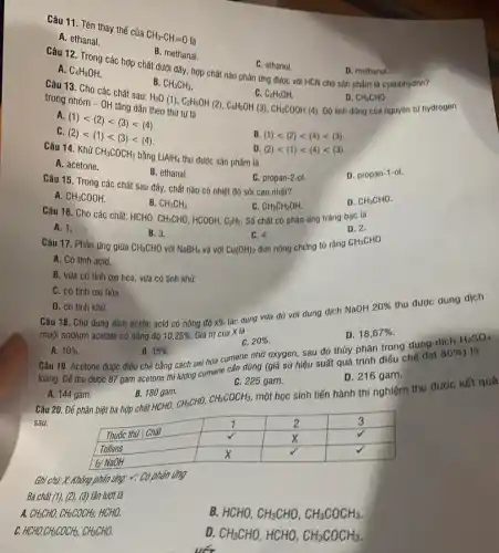 Câu 11. Tên thay thế của
CH_(3)-CH=0 là
A. ethanal.
B. methanal.
A. C_(4)H_(9)OH
C. ethanol.
D. methanol.
Câu 12. Trong các hợp chất dưới đây hợp chất nào phản ứng được với HCN cho sản phẩm là cyanohydrin?
B. CH_(3)CH_(3)
H_(2)O(1),C_(2)H_(5)OH(2),C_(6)H_(5)OH(3),CH_(3)COOH(4)theothiftulla
CH_(3)CHO
Độ linh động cúa nguyên tử hydrogen
trong nhóm -OH tang dân thoo th. Git trong nhóm - OH tǎng dần
A.
(1)lt (2)lt (3)lt (4)
C
(2)lt (1)lt (3)lt (4)
B. (1)lt (2)lt (4)lt (3)
Câu 14. Khử
CH_(3)COCH_(3) bằng LiAlH_(4)
thu được sản phẩm là
D (2)lt (1)lt (4)lt (3)
A. acetone.
B. ethanal.
D. propan-1-ol.
Câu 15. Trong các chất sau đây, chất nào có nhiệt độ sôi cao nhất?
C. propan-2-ol.
A. CH_(3)COOH
B. CH_(3)CH_(3)
CH_(3)CH_(2)OH.
Số chất có phản ứng tráng bạc là
D. CH_(3)CHO
Câu 16. Cho các chất: HCHO,
CH_(3)CHO HCOOH, C_(2)H_(2)
D. 2.
A. 1.
B. 3.
CH_(3)CHO
C. 4.
đun nóng chứng tỏ rằng
Câu 17. Phản ứng giữa	với NaBH_(4) và với Cu(OH)_(2)
CH_(3)CHO
A. Có tính acid.
B. vừa có tính oxi hóa, vừa có tính khử.
C. có tính ox hóa.
D. có tính khử.
Câu 18. Cho dung dịch acetic acid có nông độ times % 
tác dụng vừa đủ với dung dịch NaOH
20% 
thu được dung dịch
muối sodium acetate có nông độ 10,25%  Giá trị của X là
D. 18,67% 
C. 20% 
A. 10% 
B. 15%  Câu 19. Acetone được điều chế bằng cách oxi hóa cumene nhớ oxygen, sau đó thủy phân trong dung dịch
là
loãng. Để thu được 87 gam acetone thi đường cumene cán dùng (giá sử hiệu suất quá trình điều chế đạt
80% 
H_(2)SO_(4)
C. 225 gam.
D. 216 gam.
A. 144 gam.
B. 180gam.
Câu 20. Để phân biệt ba hợp chất HCHO, CH3CHO,
CH_(3)COCH_(3)
một học sinh tiến hành thí nghiệm thu được kết quả
sau:
Ghi chu.x Không phản ứng: v: Có phản ứng
Ba chất (1),(2),(3) lần lượt là
A CH_(3)CHO,CH_(3)COCH_(3) HCHO.
B. HCHO, CH_(3)CHO,CH_(3)COCH_(3)
C. HCHO,CH_(3)COCH_(3),CH_(3)CHO
D CH_(3)CHO,HCHO,CH_(3)COCH_(3)