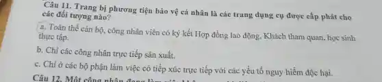 Câu 11. Trang bị phương tiện bảo vệ cá nhân là các trang dụng cụ được cấp phát cho
các đối tượng nào?
a. Toàn thể cán bộ, công nhân viên có ký kết Hợp đồng lao động, Khách tham quan, học sinh
thực tập.
b. Chi các công nhân trực tiếp sản xuất.
c. Chỉ ở các bộ phận làm việc có tiếp xúc trực tiếp với các yếu tố nguy hiểm độc hại.