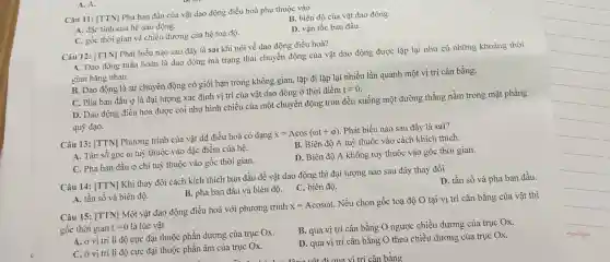 Câu 11: [TTN] Pha ban đầu của vật dao động điều hoà phụ thuộc vào
B. biên độ của vật dao động.
A. đặc tính của hệ dao động.
C. gốc thời gian và chiều dương của hệ toạ độ.
D. vận tốc ban đầu.
A. A.
Câu 12: [TTN] Phát biểu nào sau đây là sai khi nói về dao động điều hoà?
A. Dao động tuần hoàn là dao động mà trạng thái chuyển động của vật dao động được lặp lại như cũ những khoảng thời
gian bằng nhau.
B. Dao động là sự chuyển động có giới hạn trong không gian, lặp đi lặp lại nhiều lần quanh một vị trí cân bằng.
C. Pha ban đầu <p là đại lượng xác định vị trí của vật dao động ở thời điểm
t=0
D. Dao động điều hoà được coi như hình chiếu của một chuyển động tròn đều xuống một đường thẳng nằm trong mặt phẳng
quỹ đạo.
Câu 13: [TTN] Phương trình của vật dđ điều hoà có dạng
x=Acos(omega t+varphi )
. Phát biểu nào sau đây là sai?
A. Tần số góc () tuỳ thuộc vào đặc điểm của hệ.
B. Biên độ A tuỳ thuộc vào cách khích thích.
C. Pha ban đầu φ chi tuỳ thuộc vào gốc thời gian.
D. Biên độ A không tuỳ thuộc vào gốc thời gian.
Câu 14: [TTN] Khi thay đổi cách kích thích ban đầu để vật dao động thì đại lượng nào sau đây thay đổi
D. tần số và pha ban đầu.
B. pha ban đầu và biên độ.
C. biên độ.
A. tần số và biên độ.
Câu 15: [TTN] Một vật dao động điều hoà với phương trình
x=Acosomega t
Nếu chọn gốc toạ độ O tại vị trí cân bằng của vật thì
gốc thời gian t=0 là lúc vật
A. ở vị trí li độ cực đại thuộc phần dương của trục Ox.
B. qua vị trí cân bằng O ngược chiều dương của trục Ox.
C. ở vị trí li độ cực đại thuộc phần âm của trục Ox.
D. qua vị trí cân bằng O theo chiều dương của trục Ox.
nghiệp