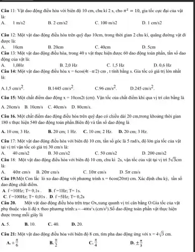 Câu 11: Vật dao động điều hòa với biên độ 10 cm,chu kì 2 s, cho pi ^2=10 , gia tốc cực đại của vật
là:
A. . 1m/s2
B. 2cm/s2
C. 100m/s2
D. 1cm/s2
Câu 12: Một vật dao động điều hòa trên quỹ đạo 10cm , trong thời gian 2 chu kì, quãng đường vật đi
được là:
A. 10cm
B. 20cm
C. 40cm
D. 5cm
Câu 13: Một vật dao động điều hòa , trong 40 s vật thực hiện được 60 dao động toàn phần, tần số dao
động của vật là:
1.0Hz
B. 2,0 Hz
C. 1,5 Hz
D. 0,6 Hz
A.
Câu 14: Một vật dao động điều hòa x=6cos(4t-pi /2)cm , t tính bằng s . Gia tốc có giá trị lớn nhất
là:
1,5cm/s^2
B. 1445cm/s^2
.96cm/s^2
.245cm/s^2
Câu 15: Một chất điểm dao động x=10cos2t(cm) . Vận tốc của chất điểm khi qua vị trí cân bằng là
A. 20cm/s B. 10cm/s C.	80cm/s
40cm/s
Câu 16. Một chất điểm dao động điều hòa trên quỹ đạo có chiều dài 20 cm,trong khoảng thời gian
180 s thực hiện 540 dao động toàn phân.Biên độ và tần số dao động là
A. 10 cm; 3 Hz
B. 20 cm; 1 Hz.C. 10 cm; 2 Hz. D.20cm; 3 Hz.
Câu 17: Một vật dao động điều hòa với biên độ 10 cm, tần số góc là 5rad/s , độ lớn gia tốc của vật
tại vị trí vận tốc có giá trị 30cm/s là:
A. . 40cm/s2
B 30cm/s2
C. 50cm/s2
D. 200cm/s2
Câu 18: Một vật dao động điều hòa với biên độ 10 cm, chu kì 2s , vận tốc của vật tại vị trí 5sqrt (3)cm
là:
40pi cm/s B. 20pi cm/s
C 10pi cm/s
D. 5pi cm/s
Câu 19:Một Con lắc lò xo dao động với phương trình x=6cos(20pi t)cm. Xác định chu kỳ,, tần số
dao động chất điểm.
A. f=10Hz;T=0,1s
. B. f=1Hz;T=1s
C. f=100Hz;T=0,01s . D. f=5Hz;T=0,2s
Câu 20. Một vật dao động điều hòa trên trục Ox,xung quanh vị trí cân bằng O.Gia tốc của vật
phụ thuộc vào li độ x theo phương trình: a=-400pi ^2x(cm/s^2) .Số dao động toàn phần vật thực hiện
được trong mỗi giây là
A. 5.
B. 10.
C. 40.
D. 20.
Câu 21: Một vật dao động điều hòa với biên độ 8 cm, tìm pha dao động ứng với x=4sqrt (3)cm
A. pm (pi )/(6)
B. (pi )/(2)
C. (pi )/(4)
D. pm (pi )/(3)