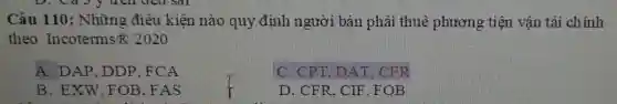 Câu 110:Những điều kiện nào quy định người bán phải thuê phương tiện vận tải chính
theo Incoterms B 2020
A. DAP . DDP. FCA
C. CPT . DAT. CFR
B. EXW , FOB. FAS
D. CFR. CIF . FOB