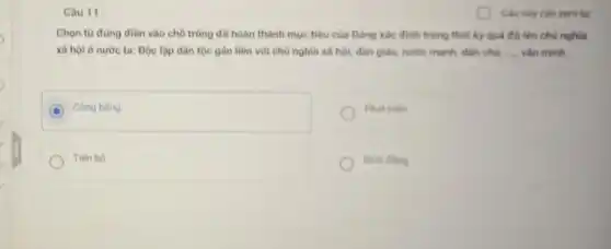 Câu 11:
Chọn từ đùng đien vào chỗ trống để hoàn thành mục tiêu của Đảng xác định trong thời kỳ quá độ lên chủ nghĩa
xã hội ở nước ta: Độc lập dân tộc gần liền với chủ nghĩa xã hội;dân giàu, nước mạnh dân chu __ vǎn minh
Cong bang
Phát triên
Tiến bộ
Binh ding
(1) Câu này cần xem lại