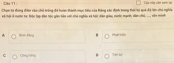 Câu 11:
Chọn từ đúng điền vào chỗ trống để hoàn thành mục tiêu của Đảng xác định trong thời kỳ quá độ lên chủ nghĩa
xã hội ở nước ta: Độc lập dân tộc gắn liền với chủ nghĩa xã hội;dân giàu, nước mạnh dân chủ, __ vǎn minh
A
Bình đẳng
B
Phát triến
C
Công bằng
D
Tiến bộ
Câu này cần xem lại